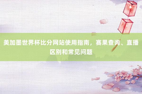 美加墨世界杯比分网站使用指南，赛果查询、直播区别和常见问题